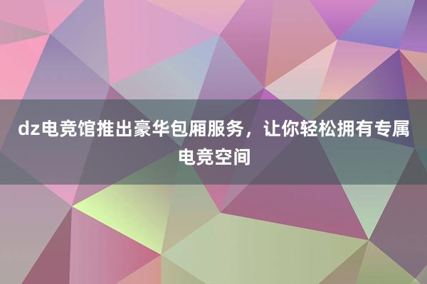 dz电竞馆推出豪华包厢服务，让你轻松拥有专属电竞空间