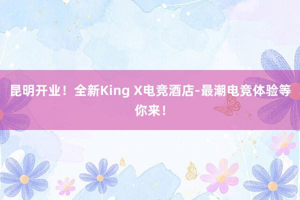 昆明开业！全新King X电竞酒店-最潮电竞体验等你来！