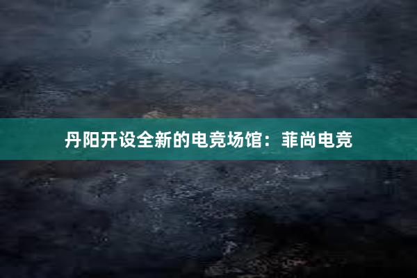 丹阳开设全新的电竞场馆：菲尚电竞