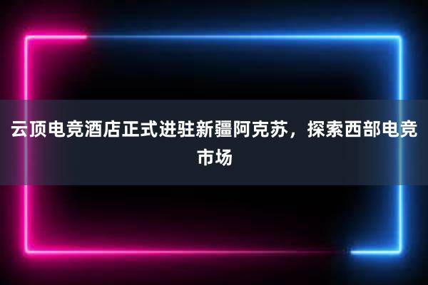 云顶电竞酒店正式进驻新疆阿克苏，探索西部电竞市场