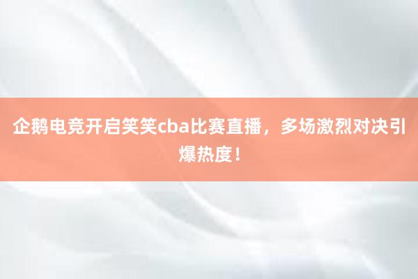 企鹅电竞开启笑笑cba比赛直播，多场激烈对决引爆热度！