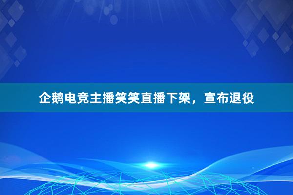 企鹅电竞主播笑笑直播下架，宣布退役