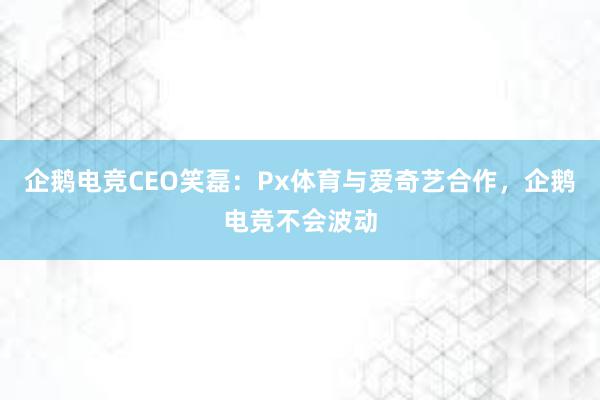 企鹅电竞CEO笑磊：Px体育与爱奇艺合作，企鹅电竞不会波动