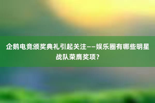 企鹅电竞颁奖典礼引起关注——娱乐圈有哪些明星战队荣膺奖项？