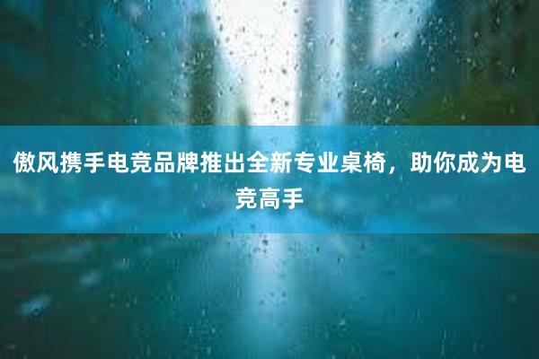 傲风携手电竞品牌推出全新专业桌椅，助你成为电竞高手