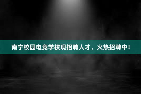 南宁校园电竞学校现招聘人才，火热招聘中！