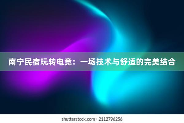 南宁民宿玩转电竞：一场技术与舒适的完美结合