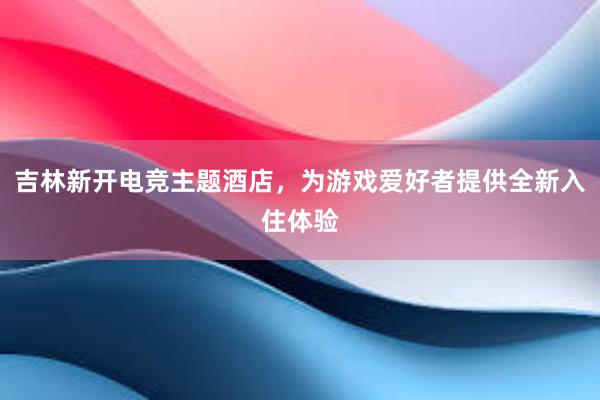 吉林新开电竞主题酒店，为游戏爱好者提供全新入住体验