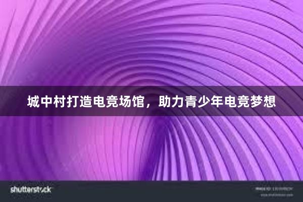 城中村打造电竞场馆，助力青少年电竞梦想