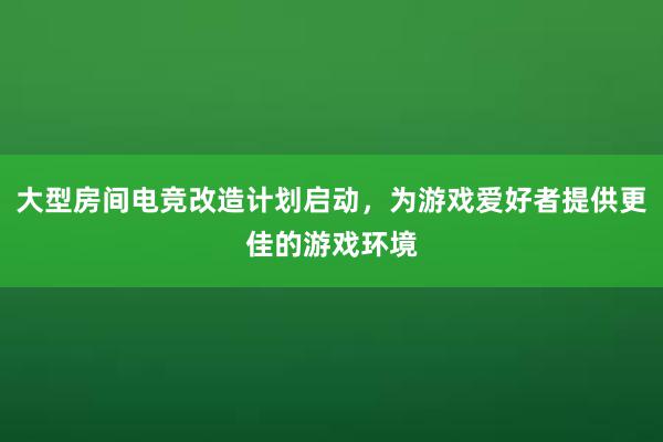 大型房间电竞改造计划启动，为游戏爱好者提供更佳的游戏环境