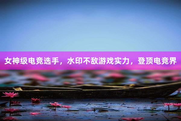 女神级电竞选手，水印不敌游戏实力，登顶电竞界