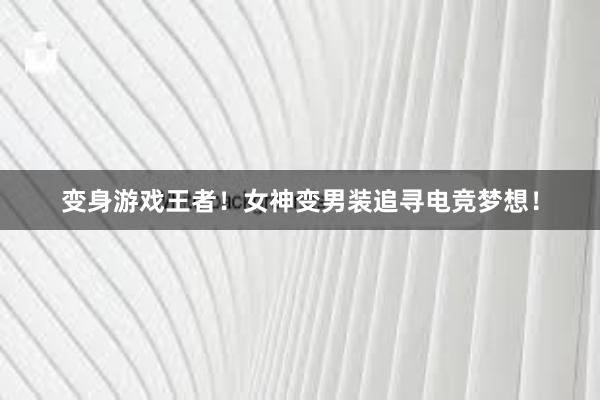 变身游戏王者！女神变男装追寻电竞梦想！