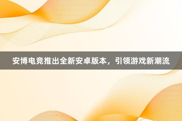 安博电竞推出全新安卓版本，引领游戏新潮流