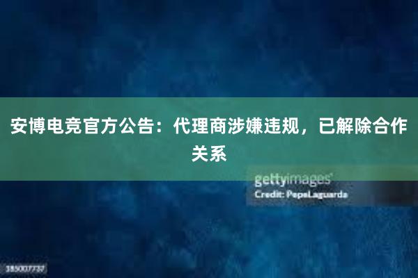 安博电竞官方公告：代理商涉嫌违规，已解除合作关系