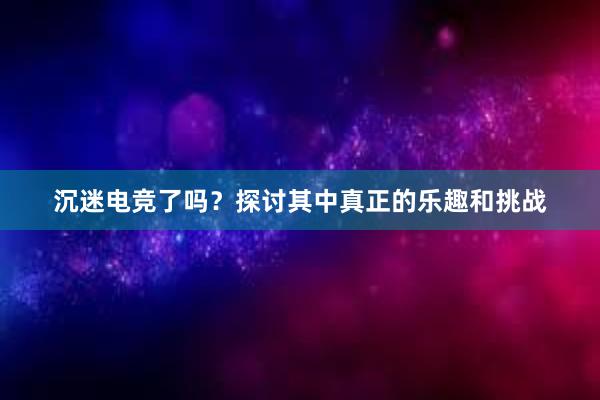 沉迷电竞了吗？探讨其中真正的乐趣和挑战