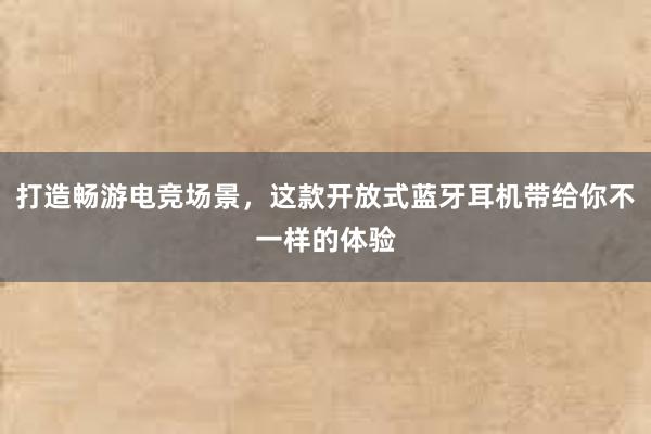 打造畅游电竞场景，这款开放式蓝牙耳机带给你不一样的体验