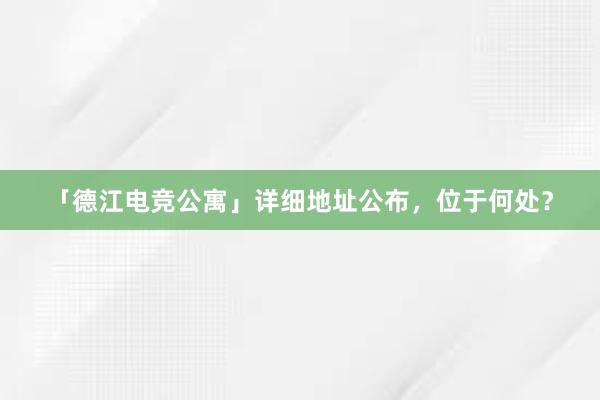 「德江电竞公寓」详细地址公布，位于何处？