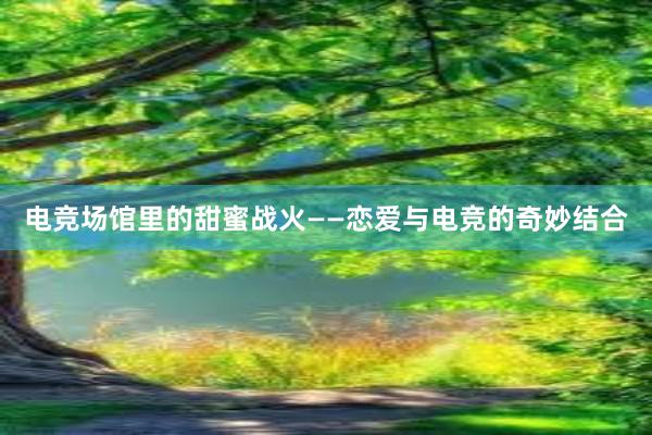 电竞场馆里的甜蜜战火——恋爱与电竞的奇妙结合