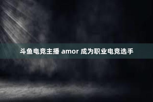 斗鱼电竞主播 amor 成为职业电竞选手