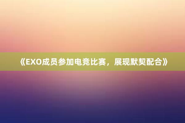 《EXO成员参加电竞比赛，展现默契配合》