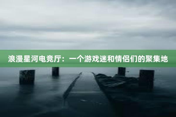 浪漫星河电竞厅：一个游戏迷和情侣们的聚集地