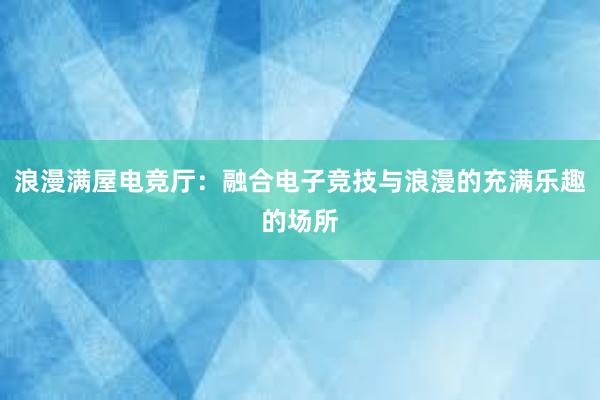 浪漫满屋电竞厅：融合电子竞技与浪漫的充满乐趣的场所