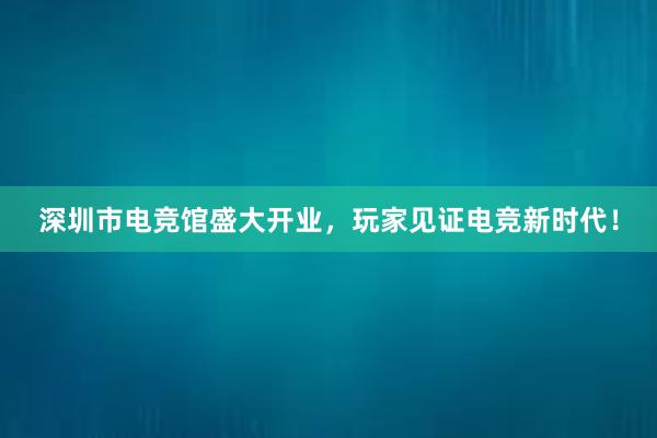 深圳市电竞馆盛大开业，玩家见证电竞新时代！