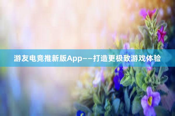 游友电竞推新版App——打造更极致游戏体验