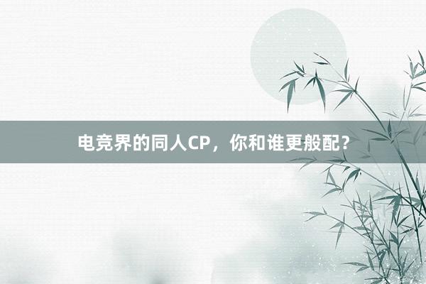 电竞界的同人CP，你和谁更般配？