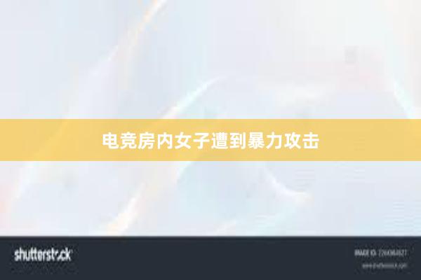 电竞房内女子遭到暴力攻击