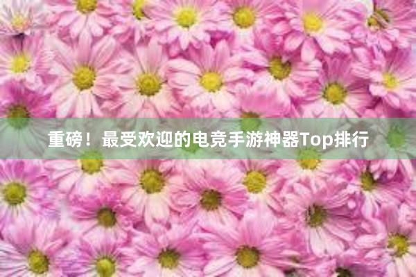 重磅！最受欢迎的电竞手游神器Top排行