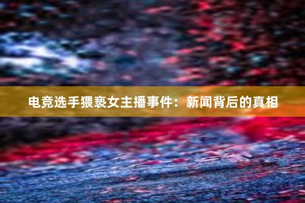 电竞选手猥亵女主播事件：新闻背后的真相