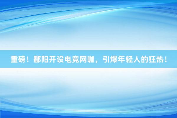 重磅！鄱阳开设电竞网咖，引爆年轻人的狂热！