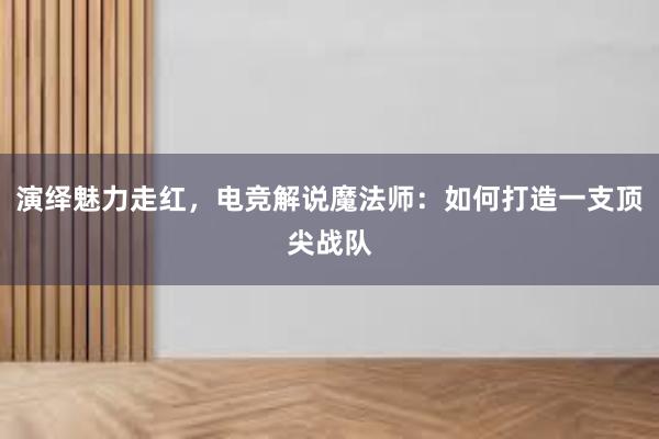 演绎魅力走红，电竞解说魔法师：如何打造一支顶尖战队