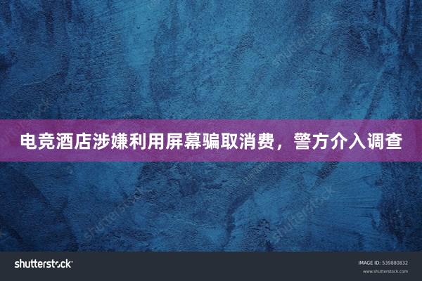 电竞酒店涉嫌利用屏幕骗取消费，警方介入调查