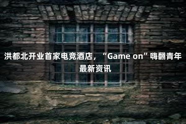 洪都北开业首家电竞酒店，“Game on”嗨翻青年  最新资讯