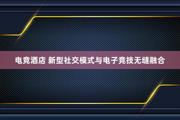 电竞酒店 新型社交模式与电子竞技无缝融合