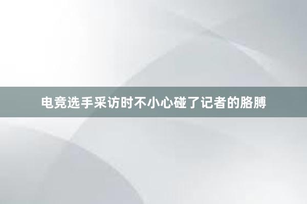 电竞选手采访时不小心碰了记者的胳膊