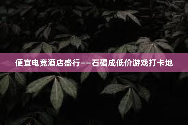 便宜电竞酒店盛行——石碣成低价游戏打卡地