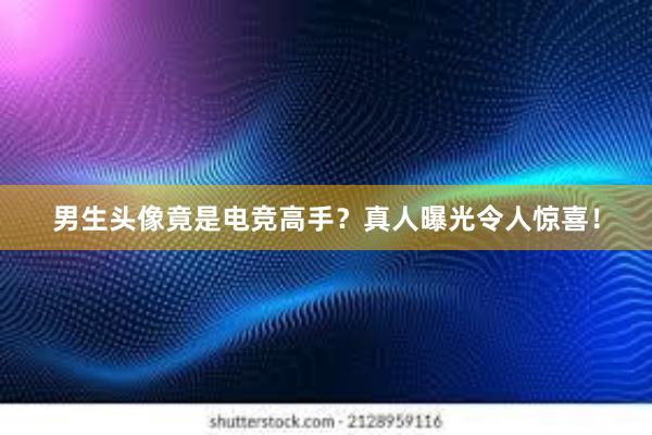 男生头像竟是电竞高手？真人曝光令人惊喜！