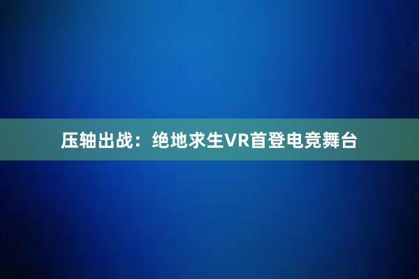 压轴出战：绝地求生VR首登电竞舞台