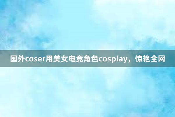 国外coser用美女电竞角色cosplay，惊艳全网