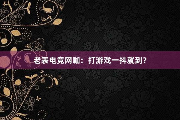 老表电竞网咖：打游戏一抖就到？