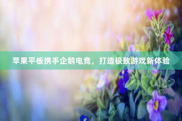 苹果平板携手企鹅电竞，打造极致游戏新体验