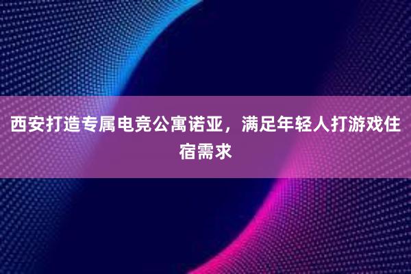 西安打造专属电竞公寓诺亚，满足年轻人打游戏住宿需求