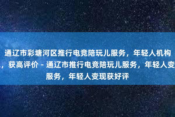 通辽市彩塘河区推行电竞陪玩儿服务，年轻人机构雇佣变现，获高评价 - 通辽市推行电竞陪玩儿服务，年轻人变现获好评