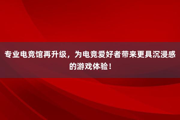 专业电竞馆再升级，为电竞爱好者带来更具沉浸感的游戏体验！