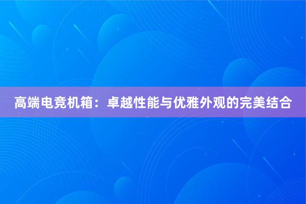 高端电竞机箱：卓越性能与优雅外观的完美结合