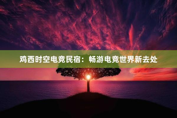 鸡西时空电竞民宿：畅游电竞世界新去处